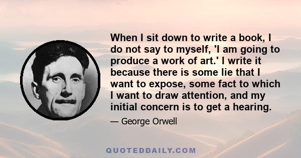 When I sit down to write a book, I do not say to myself, 'I am going to produce a work of art.' I write it because there is some lie that I want to expose, some fact to which I want to draw attention, and my initial