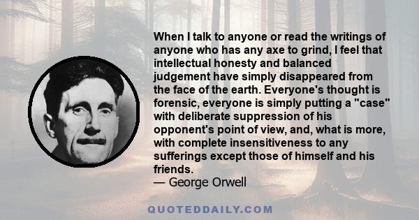 When I talk to anyone or read the writings of anyone who has any axe to grind, I feel that intellectual honesty and balanced judgement have simply disappeared from the face of the earth. Everyone's thought is forensic,