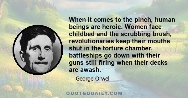 When it comes to the pinch, human beings are heroic. Women face childbed and the scrubbing brush, revolutionaries keep their mouths shut in the torture chamber, battleships go down with their guns still firing when