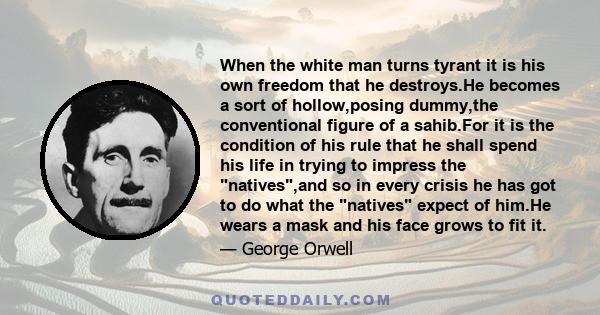 When the white man turns tyrant it is his own freedom that he destroys.He becomes a sort of hollow,posing dummy,the conventional figure of a sahib.For it is the condition of his rule that he shall spend his life in