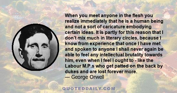 When you meet anyone in the flesh you realize immediately that he is a human being and not a sort of caricature embodying certain ideas. It is partly for this reason that I don't mix much in literary circles, because I