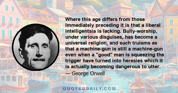 Where this age differs from those immediately preceding it is that a liberal intelligentsia is lacking. Bully-worship, under various disguises, has become a universal religion, and such truisms as that a machine-gun is