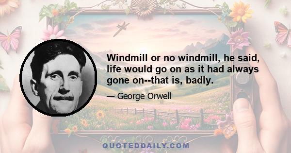 Windmill or no windmill, he said, life would go on as it had always gone on--that is, badly.