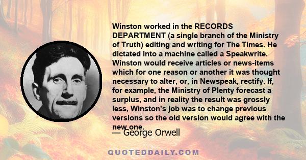 Winston worked in the RECORDS DEPARTMENT (a single branch of the Ministry of Truth) editing and writing for The Times. He dictated into a machine called a Speakwrite. Winston would receive articles or news-items which