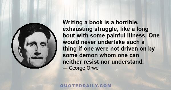 Writing a book is a horrible, exhausting struggle, like a long bout with some painful illness. One would never undertake such a thing if one were not driven on by some demon whom one can neither resist nor understand.