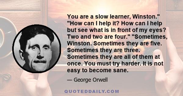 You are a slow learner, Winston. How can I help it? How can I help but see what is in front of my eyes? Two and two are four. Sometimes, Winston. Sometimes they are five. Sometimes they are three. Sometimes they are all 