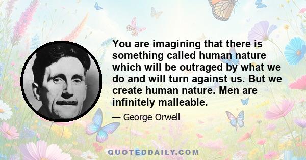 You are imagining that there is something called human nature which will be outraged by what we do and will turn against us. But we create human nature. Men are infinitely malleable.