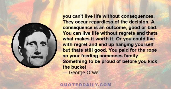 you can't live life without consequences. They occur regardless of the decision. A consequence is an outcome, good or bad. You can live life without regrets and thats what makes it worth it. Or you could live with