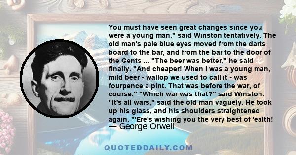 You must have seen great changes since you were a young man, said Winston tentatively. The old man's pale blue eyes moved from the darts board to the bar, and from the bar to the door of the Gents ... The beer was