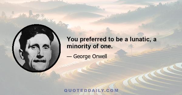 You preferred to be a lunatic, a minority of one.