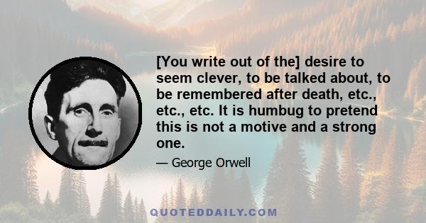 [You write out of the] desire to seem clever, to be talked about, to be remembered after death, etc., etc., etc. It is humbug to pretend this is not a motive and a strong one.