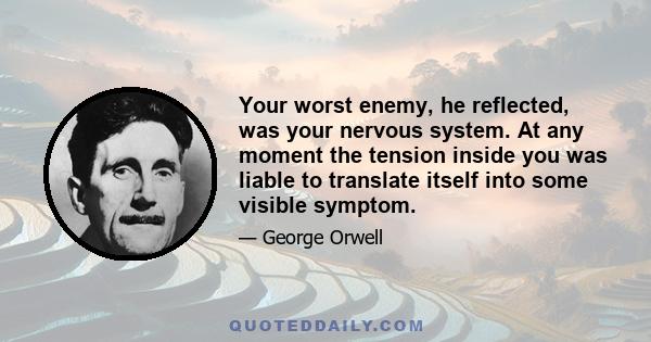 Your worst enemy, he reflected, was your nervous system. At any moment the tension inside you was liable to translate itself into some visible symptom.