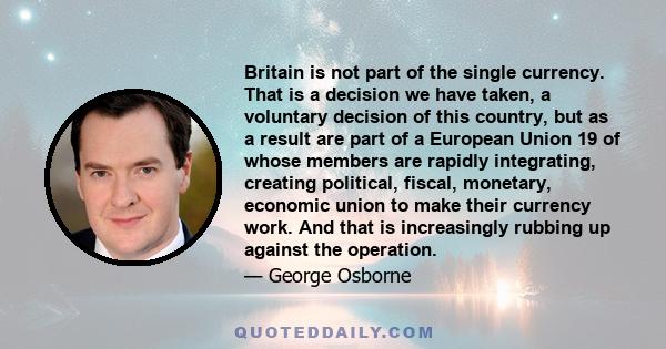 Britain is not part of the single currency. That is a decision we have taken, a voluntary decision of this country, but as a result are part of a European Union 19 of whose members are rapidly integrating, creating