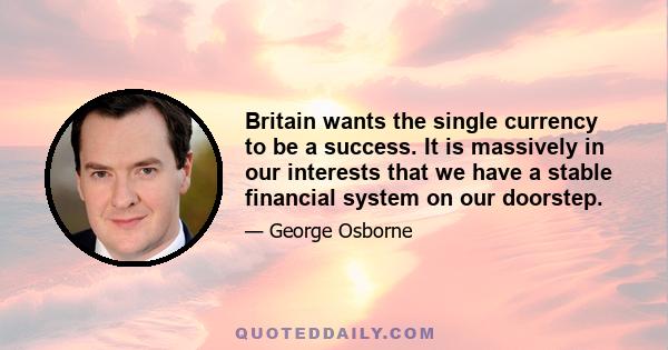 Britain wants the single currency to be a success. It is massively in our interests that we have a stable financial system on our doorstep.