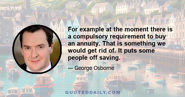 For example at the moment there is a compulsory requirement to buy an annuity. That is something we would get rid of. It puts some people off saving.