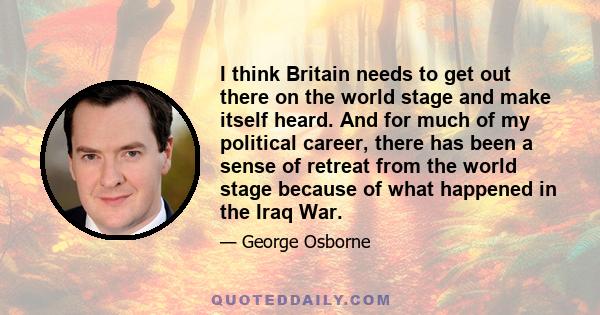 I think Britain needs to get out there on the world stage and make itself heard. And for much of my political career, there has been a sense of retreat from the world stage because of what happened in the Iraq War.