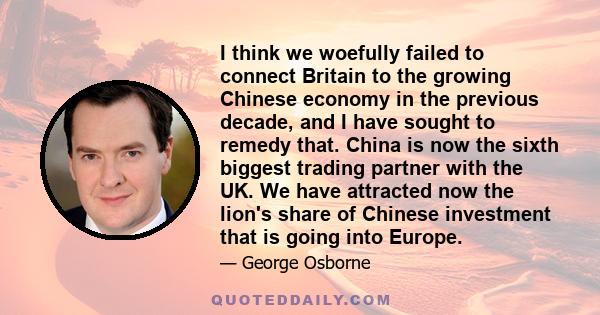 I think we woefully failed to connect Britain to the growing Chinese economy in the previous decade, and I have sought to remedy that. China is now the sixth biggest trading partner with the UK. We have attracted now