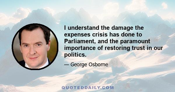 I understand the damage the expenses crisis has done to Parliament, and the paramount importance of restoring trust in our politics.