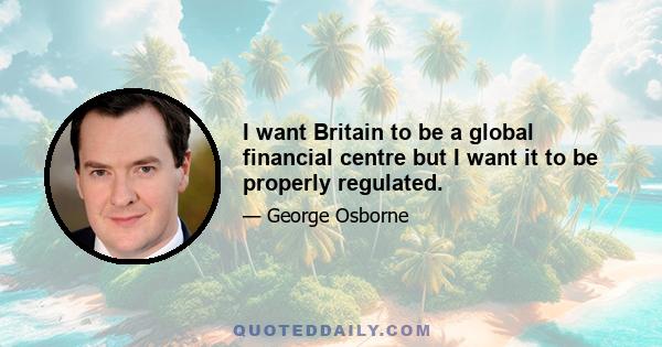 I want Britain to be a global financial centre but I want it to be properly regulated.