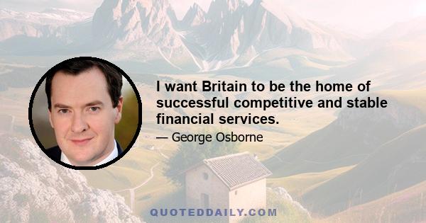 I want Britain to be the home of successful competitive and stable financial services.