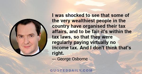 I was shocked to see that some of the very wealthiest people in the country have organised their tax affairs, and to be fair it's within the tax laws, so that they were regularly paying virtually no income tax. And I