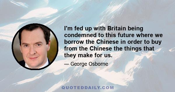 I'm fed up with Britain being condemned to this future where we borrow the Chinese in order to buy from the Chinese the things that they make for us.