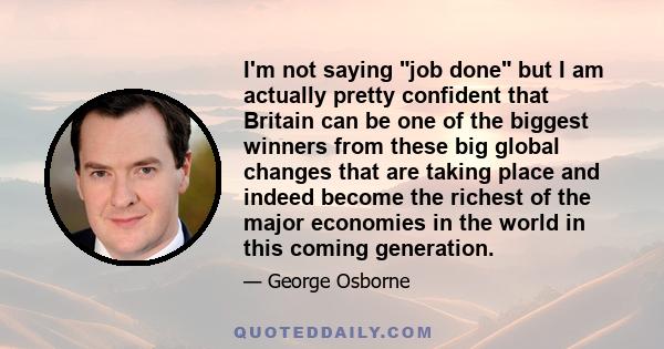 I'm not saying job done but I am actually pretty confident that Britain can be one of the biggest winners from these big global changes that are taking place and indeed become the richest of the major economies in the