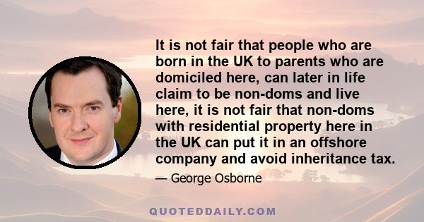 It is not fair that people who are born in the UK to parents who are domiciled here, can later in life claim to be non-doms and live here, it is not fair that non-doms with residential property here in the UK can put it 