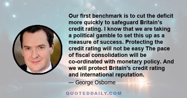 Our first benchmark is to cut the deficit more quickly to safeguard Britain’s credit rating. I know that we are taking a political gamble to set this up as a measure of success. Protecting the credit rating will not be