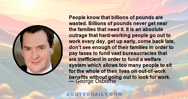 People know that billions of pounds are wasted. Billions of pounds never get near the families that need it. It is an absolute outrage that hard-working people go out to work every day, get up early, come back late,