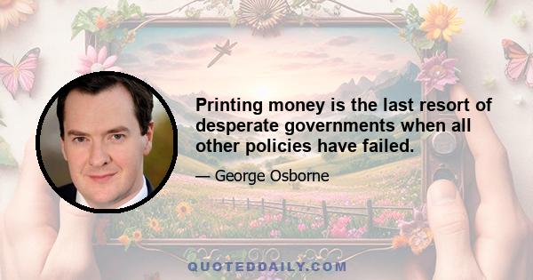 Printing money is the last resort of desperate governments when all other policies have failed.