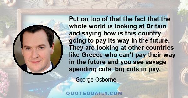 Put on top of that the fact that the whole world is looking at Britain and saying how is this country going to pay its way in the future. They are looking at other countries like Greece who can't pay their way in the