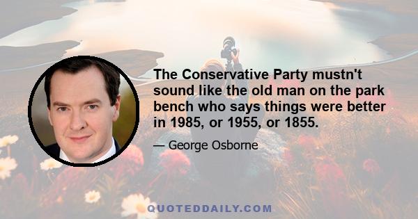 The Conservative Party mustn't sound like the old man on the park bench who says things were better in 1985, or 1955, or 1855.