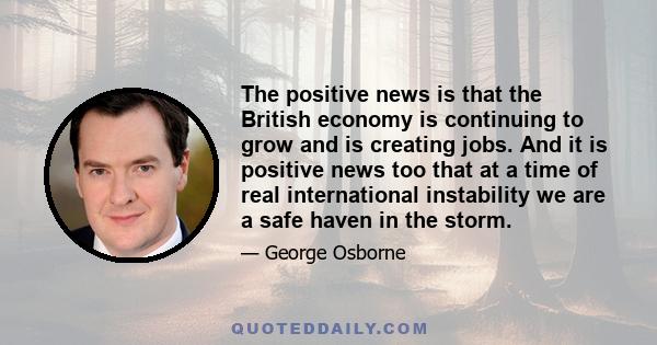 The positive news is that the British economy is continuing to grow and is creating jobs. And it is positive news too that at a time of real international instability we are a safe haven in the storm.