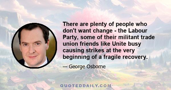 There are plenty of people who don't want change - the Labour Party, some of their militant trade union friends like Unite busy causing strikes at the very beginning of a fragile recovery.