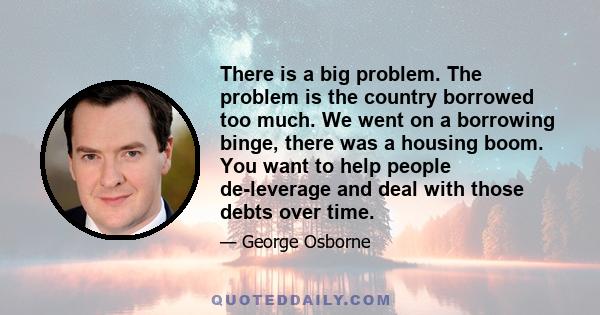 There is a big problem. The problem is the country borrowed too much. We went on a borrowing binge, there was a housing boom. You want to help people de-leverage and deal with those debts over time.