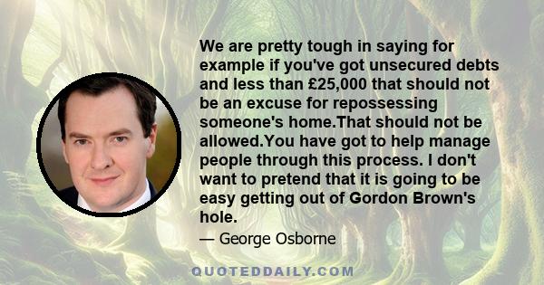 We are pretty tough in saying for example if you've got unsecured debts and less than £25,000 that should not be an excuse for repossessing someone's home.That should not be allowed.You have got to help manage people