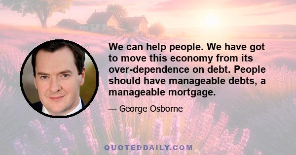 We can help people. We have got to move this economy from its over-dependence on debt. People should have manageable debts, a manageable mortgage.