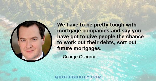 We have to be pretty tough with mortgage companies and say you have got to give people the chance to work out their debts, sort out future mortgages.