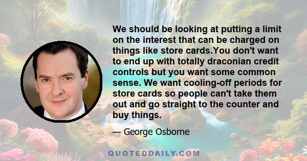 We should be looking at putting a limit on the interest that can be charged on things like store cards.You don't want to end up with totally draconian credit controls but you want some common sense. We want cooling-off