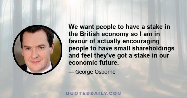 We want people to have a stake in the British economy so I am in favour of actually encouraging people to have small shareholdings and feel they've got a stake in our economic future.