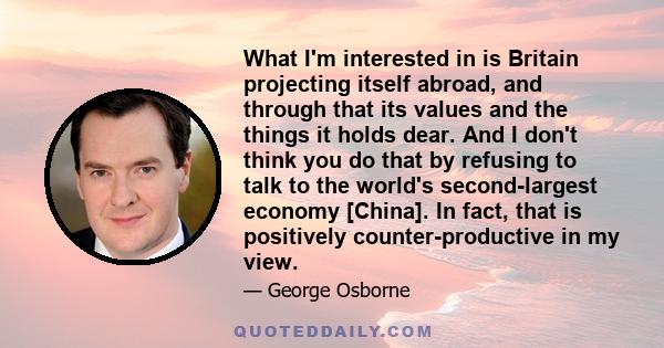 What I'm interested in is Britain projecting itself abroad, and through that its values and the things it holds dear. And I don't think you do that by refusing to talk to the world's second-largest economy [China]. In