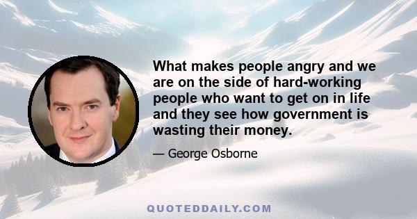 What makes people angry and we are on the side of hard-working people who want to get on in life and they see how government is wasting their money.