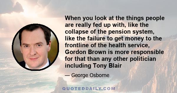 When you look at the things people are really fed up with, like the collapse of the pension system, like the failure to get money to the frontline of the health service, Gordon Brown is more responsible for that than