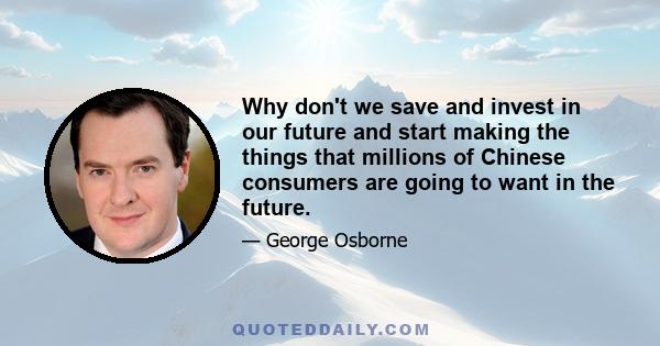 Why don't we save and invest in our future and start making the things that millions of Chinese consumers are going to want in the future.