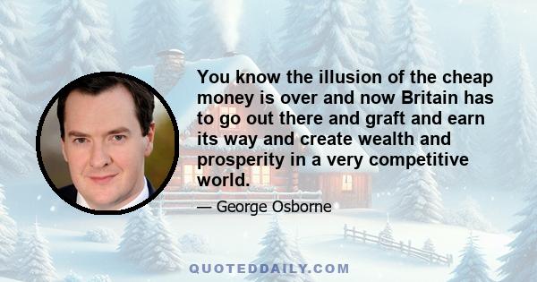 You know the illusion of the cheap money is over and now Britain has to go out there and graft and earn its way and create wealth and prosperity in a very competitive world.