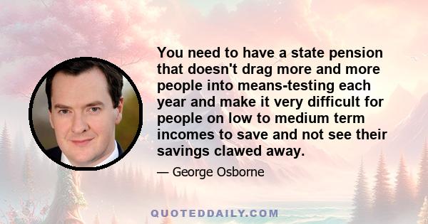 You need to have a state pension that doesn't drag more and more people into means-testing each year and make it very difficult for people on low to medium term incomes to save and not see their savings clawed away.