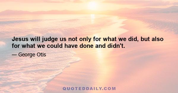 Jesus will judge us not only for what we did, but also for what we could have done and didn't.