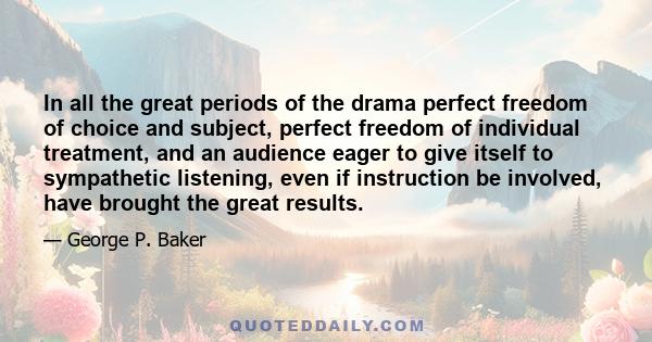 In all the great periods of the drama perfect freedom of choice and subject, perfect freedom of individual treatment, and an audience eager to give itself to sympathetic listening, even if instruction be involved, have