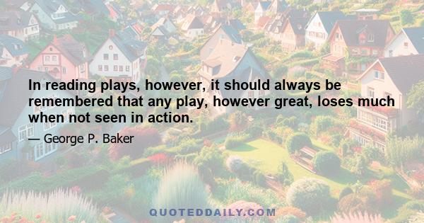 In reading plays, however, it should always be remembered that any play, however great, loses much when not seen in action.